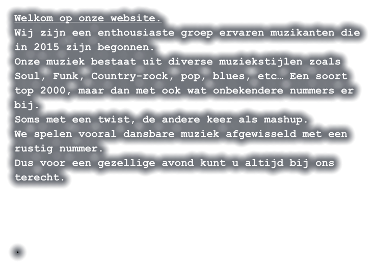 Welkom op onze website. Wij zijn een enthousiaste groep ervaren muzikanten die in 2015 zijn begonnen. Onze muziek bestaat uit diverse muziekstijlen zoals Soul, Funk, Country-rock, pop, blues, etc… Een soort top 2000, maar dan met ook wat onbekendere nummers er bij. Soms met een twist, de andere keer als mashup. We spelen vooral dansbare muziek afgewisseld met een rustig nummer. Dus voor een gezellige avond kunt u altijd bij ons terecht.     .