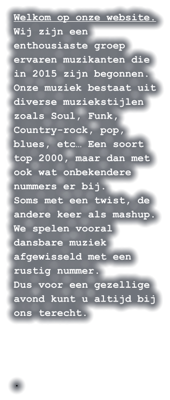 Welkom op onze website. Wij zijn een enthousiaste groep ervaren muzikanten die in 2015 zijn begonnen. Onze muziek bestaat uit diverse muziekstijlen zoals Soul, Funk, Country-rock, pop, blues, etc… Een soort top 2000, maar dan met ook wat onbekendere nummers er bij. Soms met een twist, de andere keer als mashup. We spelen vooral dansbare muziek afgewisseld met een rustig nummer. Dus voor een gezellige avond kunt u altijd bij ons terecht.     .