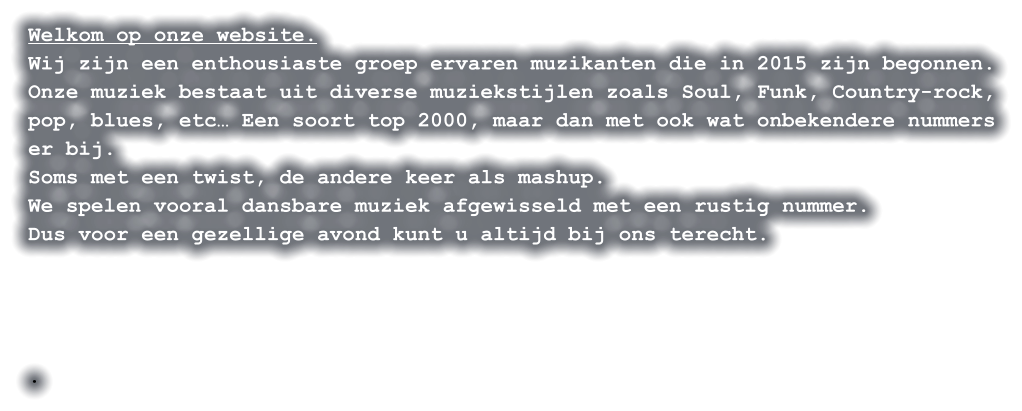 Welkom op onze website. Wij zijn een enthousiaste groep ervaren muzikanten die in 2015 zijn begonnen. Onze muziek bestaat uit diverse muziekstijlen zoals Soul, Funk, Country-rock, pop, blues, etc… Een soort top 2000, maar dan met ook wat onbekendere nummers er bij. Soms met een twist, de andere keer als mashup. We spelen vooral dansbare muziek afgewisseld met een rustig nummer. Dus voor een gezellige avond kunt u altijd bij ons terecht.     .